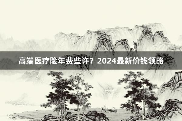 高端医疗险年费些许？2024最新价钱领略