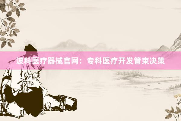 波科医疗器械官网：专科医疗开发管束决策