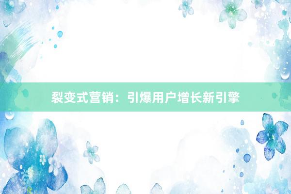 裂变式营销：引爆用户增长新引擎